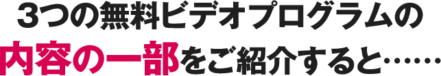 3つの無料ビデオプログラムの内容の一部をご紹介すると